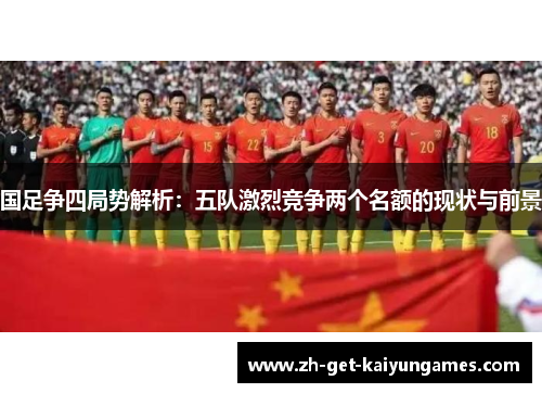 国足争四局势解析：五队激烈竞争两个名额的现状与前景
