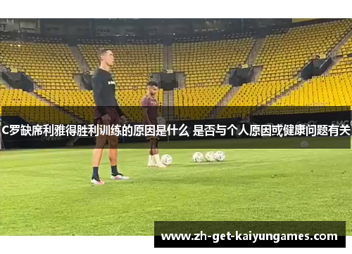 C罗缺席利雅得胜利训练的原因是什么 是否与个人原因或健康问题有关