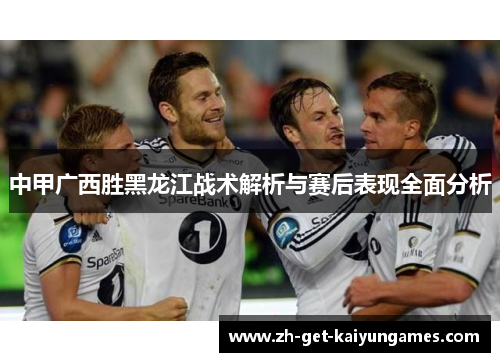中甲广西胜黑龙江战术解析与赛后表现全面分析