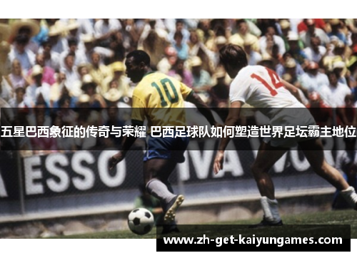 五星巴西象征的传奇与荣耀 巴西足球队如何塑造世界足坛霸主地位