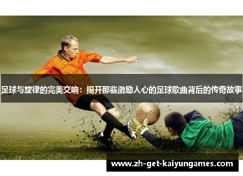 足球与旋律的完美交响:揭开那些激励人心的足球歌曲背后的传奇故事 足球与旋律的完美交响:揭开那些激励人心的足球歌曲背后的传奇故事