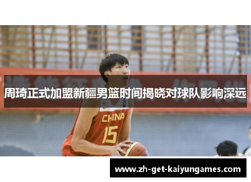 周琦正式加盟新疆男篮时间揭晓对球队影响深远 周琦正式加盟新疆男篮时间揭晓对球队影响深远