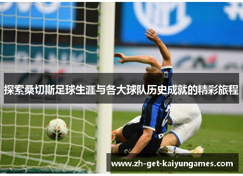 探索桑切斯足球生涯与各大球队历史成就的精彩旅程 探索桑切斯足球生涯与各大球队历史成就的精彩旅程