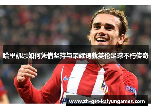 哈里凯恩如何凭借坚持与荣耀铸就英伦足球不朽传奇 哈里凯恩如何凭借坚持与荣耀铸就英伦足球不朽传奇