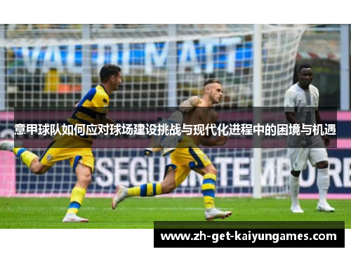 意甲球队如何应对球场建设挑战与现代化进程中的困境与机遇 意甲球队如何应对球场建设挑战与现代化进程中的困境与机遇