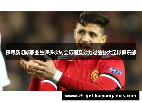 探寻桑切斯职业生涯多次转会历程及效力过的各大足球俱乐部 探寻桑切斯职业生涯多次转会历程及效力过的各大足球俱乐部