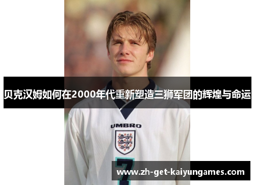 贝克汉姆如何在2000年代重新塑造三狮军团的辉煌与命运 贝克汉姆如何在2000年代重新塑造三狮军团的辉煌与命运