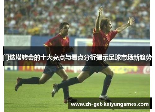 门迭塔转会的十大亮点与看点分析揭示足球市场新趋势 门迭塔转会的十大亮点与看点分析揭示足球市场新趋势