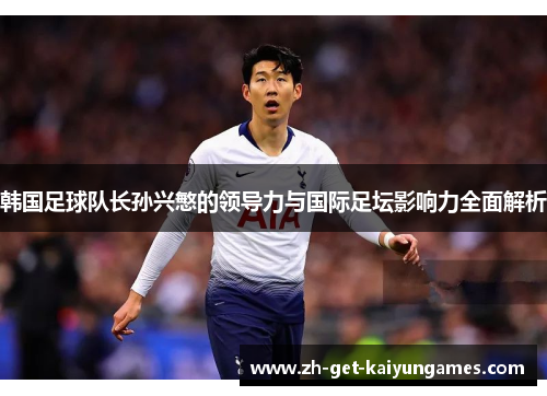 韩国足球队长孙兴慜的领导力与国际足坛影响力全面解析