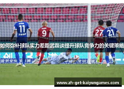 如何弥补球队实力差距武磊谈提升球队竞争力的关键策略 如何弥补球队实力差距武磊谈提升球队竞争力的关键策略