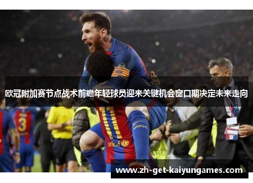 欧冠附加赛节点战术前瞻年轻球员迎来关键机会窗口期决定未来走向 欧冠附加赛节点战术前瞻年轻球员迎来关键机会窗口期决定未来走向
