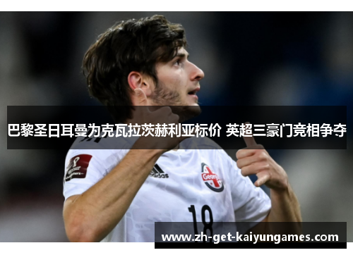 巴黎圣日耳曼为克瓦拉茨赫利亚标价 英超三豪门竞相争夺