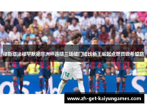 穆斯塔法穆罕默德非洲杯连续三场破门锋线新王崛起点燃晋级希望路 穆斯塔法穆罕默德非洲杯连续三场破门锋线新王崛起点燃晋级希望路