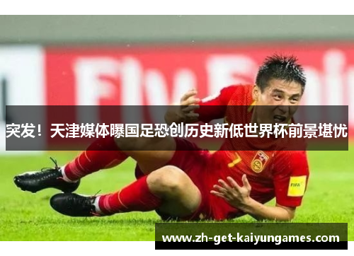 突发！天津媒体曝国足恐创历史新低世界杯前景堪忧