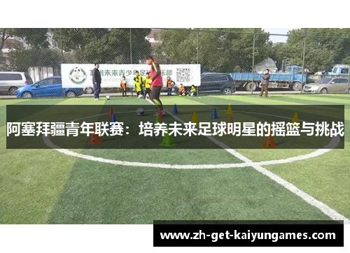 阿塞拜疆青年联赛:培养未来足球明星的摇篮与挑战 阿塞拜疆青年联赛:培养未来足球明星的摇篮与挑战