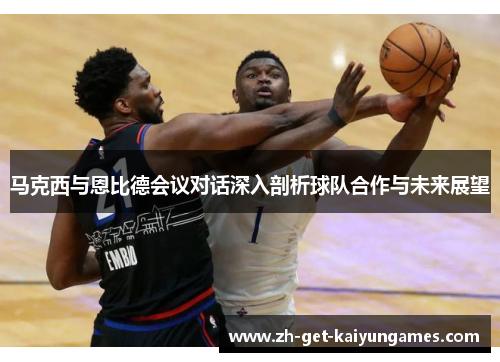 马克西与恩比德会议对话深入剖析球队合作与未来展望 马克西与恩比德会议对话深入剖析球队合作与未来展望