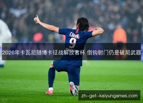 2026年卡瓦尼随博卡征战解放者杯 倒钩射门仍是破局武器 2026年卡瓦尼随博卡征战解放者杯 倒钩射门仍是破局武器