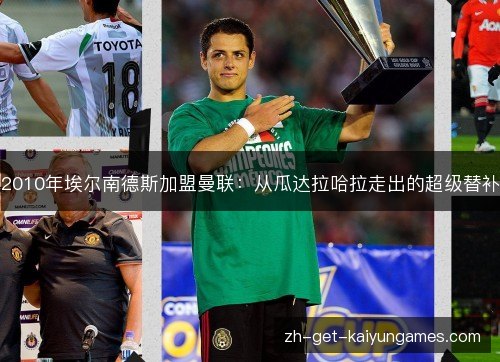 2010年埃尔南德斯加盟曼联:从瓜达拉哈拉走出的超级替补 2010年埃尔南德斯加盟曼联:从瓜达拉哈拉走出的超级替补
